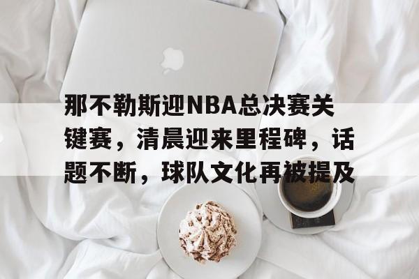 关于那不勒斯迎NBA总决赛关键赛，清晨迎来里程碑，话题不断，球队文化再被提及的信息-亚博