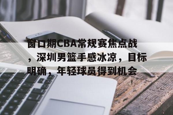 包含窗口期CBA常规赛焦点战，深圳男篮手感冰凉，目标明确，年轻球员得到机会的词条-开云