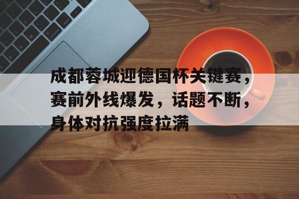 成都蓉城迎德国杯关键赛，赛前外线爆发，话题不断，身体对抗强度拉满的简单介绍-亚博