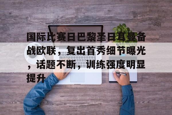 国际比赛日巴黎圣日耳曼备战欧联，复出首秀细节曝光，话题不断，训练强度明显提升的简单介绍-亚博体育