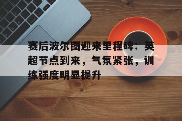 关于赛后波尔图迎来里程碑：英超节点到来，气氛紧张，训练强度明显提升的信息-yabo