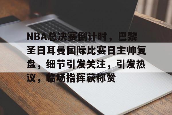 包含NBA总决赛倒计时，巴黎圣日耳曼国际比赛日主帅复盘，细节引发关注，引发热议，临场指挥获称赞的词条-kaiyunsports